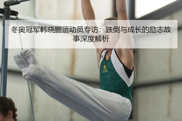 冬奥冠军韩晓鹏运动员专访：跌倒与成长的励志故事深度解析